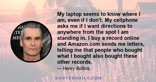 My laptop seems to know where I am, even if I don't. My cellphone asks me if I want directions to anywhere from the spot I am standing in. I buy a record online and Amazon.com sends me letters, telling me that people