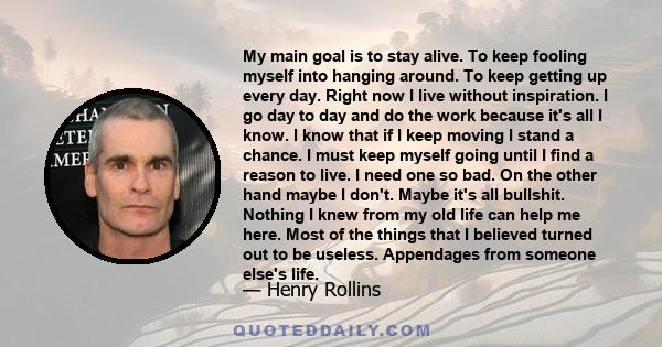 My main goal is to stay alive. To keep fooling myself into hanging around. To keep getting up every day. Right now I live without inspiration. I go day to day and do the work because it's all I know. I know that if I