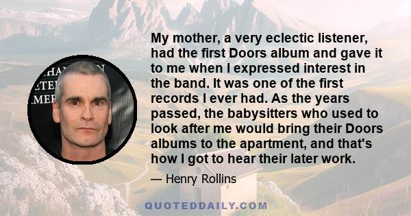 My mother, a very eclectic listener, had the first Doors album and gave it to me when I expressed interest in the band. It was one of the first records I ever had. As the years passed, the babysitters who used to look