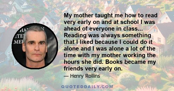 My mother taught me how to read very early on and at school I was ahead of everyone in class... Reading was always something that I liked because I could do it alone and I was alone a lot of the time with my mother