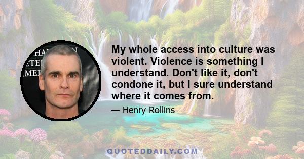 My whole access into culture was violent. Violence is something I understand. Don't like it, don't condone it, but I sure understand where it comes from.