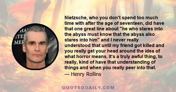 Nietzsche, who you don't spend too much time with after the age of seventeen, did have that one great line about he who stares into the abyss must know that the abyss also stares into him and I never really understood