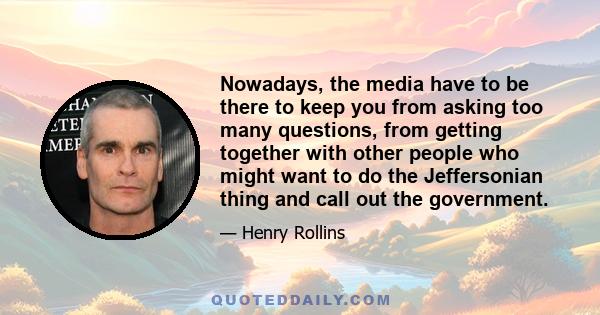 Nowadays, the media have to be there to keep you from asking too many questions, from getting together with other people who might want to do the Jeffersonian thing and call out the government.