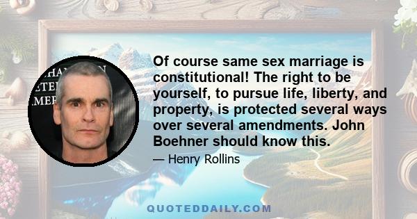 Of course same sex marriage is constitutional! The right to be yourself, to pursue life, liberty, and property, is protected several ways over several amendments. John Boehner should know this.