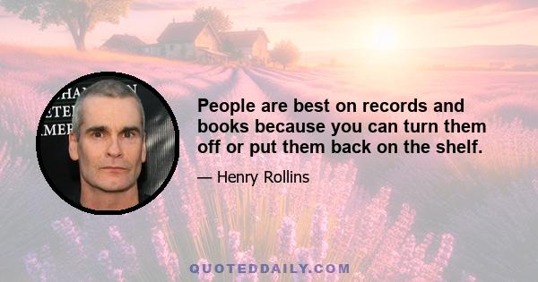 People are best on records and books because you can turn them off or put them back on the shelf.