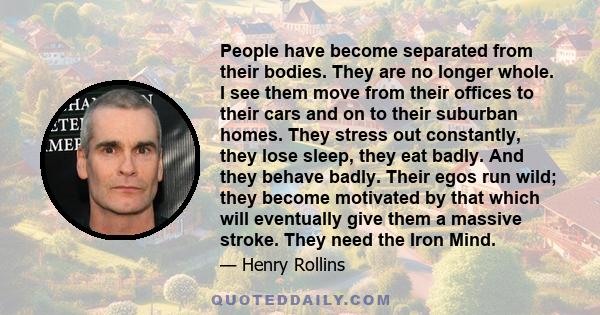 People have become separated from their bodies. They are no longer whole. I see them move from their offices to their cars and on to their suburban homes. They stress out constantly, they lose sleep, they eat badly. And 