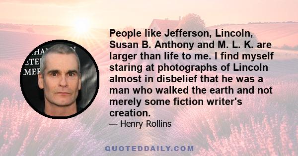 People like Jefferson, Lincoln, Susan B. Anthony and M. L. K. are larger than life to me. I find myself staring at photographs of Lincoln almost in disbelief that he was a man who walked the earth and not merely some