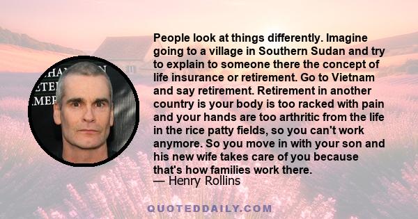 People look at things differently. Imagine going to a village in Southern Sudan and try to explain to someone there the concept of life insurance or retirement. Go to Vietnam and say retirement. Retirement in another