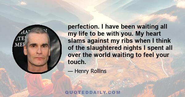 perfection. I have been waiting all my life to be with you. My heart slams against my ribs when I think of the slaughtered nights I spent all over the world waiting to feel your touch.