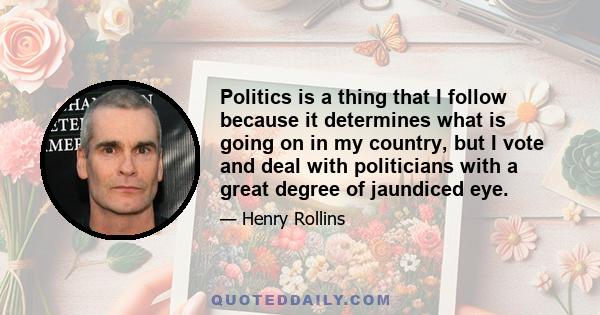 Politics is a thing that I follow because it determines what is going on in my country, but I vote and deal with politicians with a great degree of jaundiced eye.