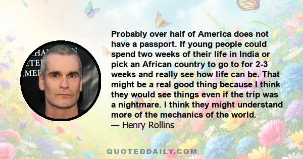 Probably over half of America does not have a passport. If young people could spend two weeks of their life in India or pick an African country to go to for 2-3 weeks and really see how life can be. That might be a real 