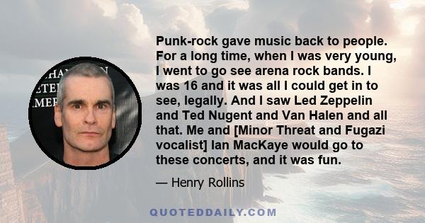 Punk-rock gave music back to people. For a long time, when I was very young, I went to go see arena rock bands. I was 16 and it was all I could get in to see, legally. And I saw Led Zeppelin and Ted Nugent and Van Halen 