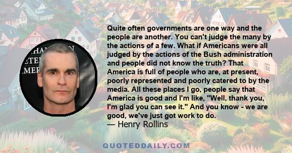 Quite often governments are one way and the people are another. You can't judge the many by the actions of a few. What if Americans were all judged by the actions of the Bush administration and people did not know the