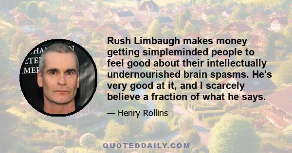 Rush Limbaugh makes money getting simpleminded people to feel good about their intellectually undernourished brain spasms. He's very good at it, and I scarcely believe a fraction of what he says.