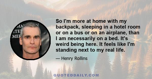 So I'm more at home with my backpack, sleeping in a hotel room or on a bus or on an airplane, than I am necessarily on a bed. It's weird being here. It feels like I'm standing next to my real life.