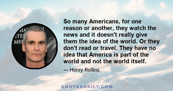 So many Americans, for one reason or another, they watch the news and it doesn't really give them the idea of the world. Or they don't read or travel. They have no idea that America is part of the world and not the