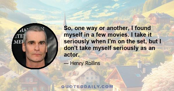 So, one way or another, I found myself in a few movies. I take it seriously when I'm on the set, but I don't take myself seriously as an actor.