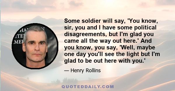 Some soldier will say, 'You know, sir, you and I have some political disagreements, but I'm glad you came all the way out here.' And you know, you say, 'Well, maybe one day you'll see the light but I'm glad to be out