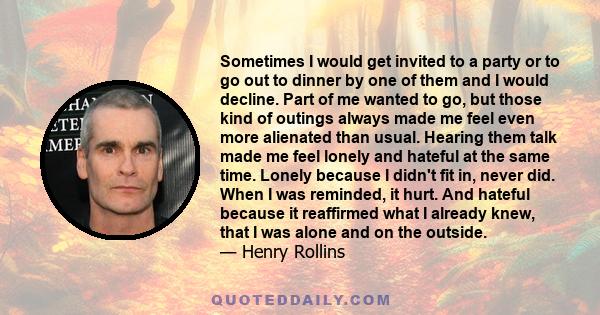 Sometimes I would get invited to a party or to go out to dinner by one of them and I would decline. Part of me wanted to go, but those kind of outings always made me feel even more alienated than usual. Hearing them