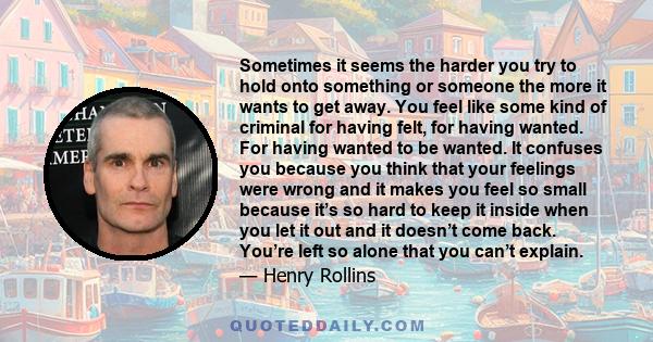 Sometimes it seems the harder you try to hold onto something or someone the more it wants to get away. You feel like some kind of criminal for having felt, for having wanted. For having wanted to be wanted. It confuses