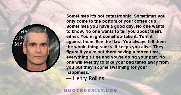 Sometimes it's not catastrophic. Sometimes you only come to the bottom of your coffee cup. Sometimes you have a good day. No one wants to know. No one wants to tell you about theirs either. You might somehow take it.