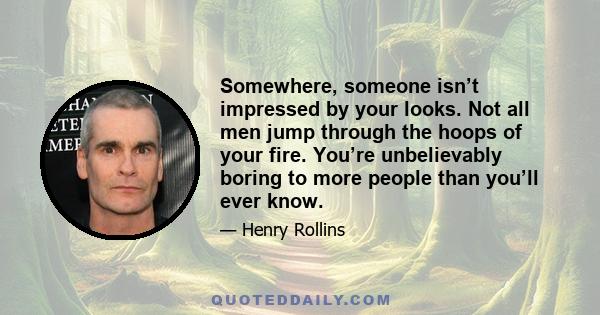 Somewhere, someone isn’t impressed by your looks. Not all men jump through the hoops of your fire. You’re unbelievably boring to more people than you’ll ever know.