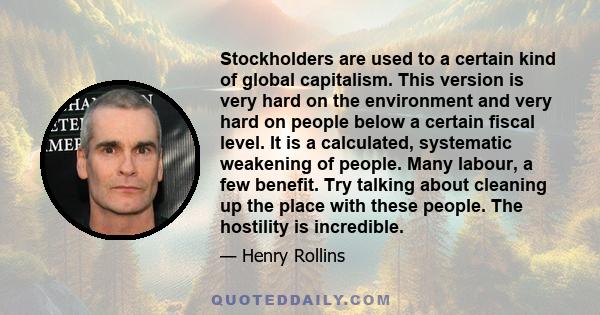 Stockholders are used to a certain kind of global capitalism. This version is very hard on the environment and very hard on people below a certain fiscal level. It is a calculated, systematic weakening of people. Many