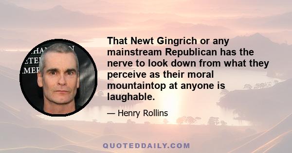 That Newt Gingrich or any mainstream Republican has the nerve to look down from what they perceive as their moral mountaintop at anyone is laughable.