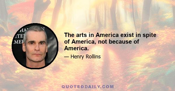 The arts in America exist in spite of America, not because of America.