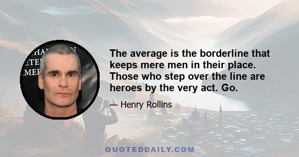 The average is the borderline that keeps mere men in their place. Those who step over the line are heroes by the very act. Go.