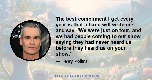 The best compliment I get every year is that a band will write me and say, 'We were just on tour, and we had people coming to our show saying they had never heard us before they heard us on your show.'