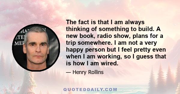 The fact is that I am always thinking of something to build. A new book, radio show, plans for a trip somewhere. I am not a very happy person but I feel pretty even when I am working, so I guess that is how I am wired.