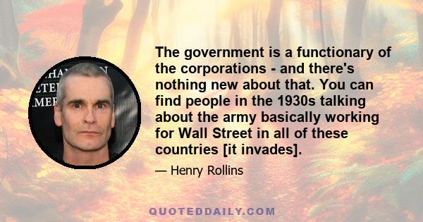 The government is a functionary of the corporations - and there's nothing new about that. You can find people in the 1930s talking about the army basically working for Wall Street in all of these countries [it invades].