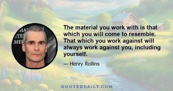 The material you work with is that which you will come to resemble. That which you work against will always work against you, including yourself.