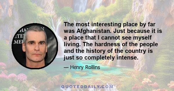 The most interesting place by far was Afghanistan. Just because it is a place that I cannot see myself living. The hardness of the people and the history of the country is just so completely intense.