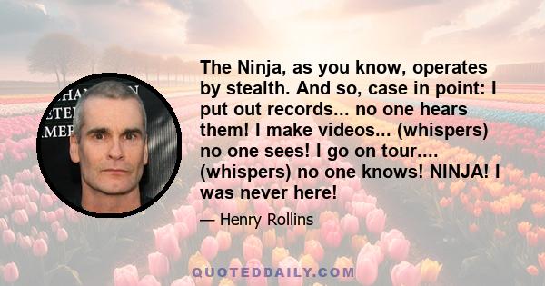 The Ninja, as you know, operates by stealth. And so, case in point: I put out records... no one hears them! I make videos... (whispers) no one sees! I go on tour.... (whispers) no one knows! NINJA! I was never here!