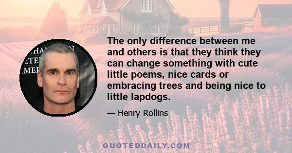 The only difference between me and others is that they think they can change something with cute little poems, nice cards or embracing trees and being nice to little lapdogs.