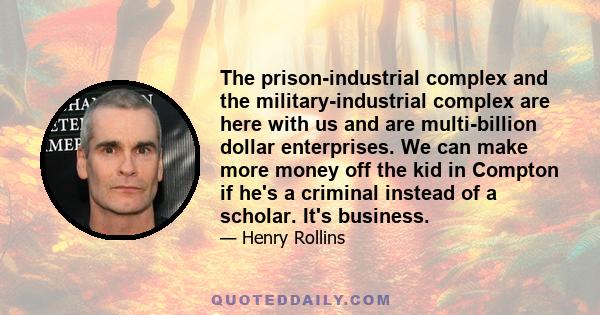 The prison-industrial complex and the military-industrial complex are here with us and are multi-billion dollar enterprises. We can make more money off the kid in Compton if he's a criminal instead of a scholar. It's