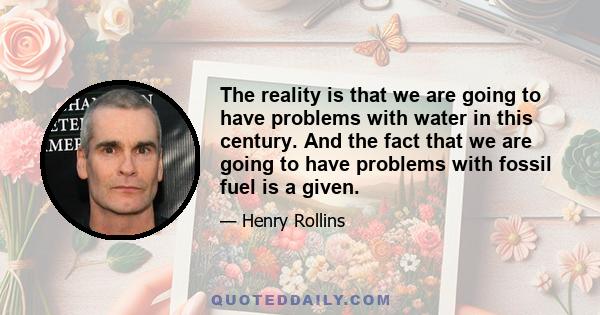 The reality is that we are going to have problems with water in this century. And the fact that we are going to have problems with fossil fuel is a given.