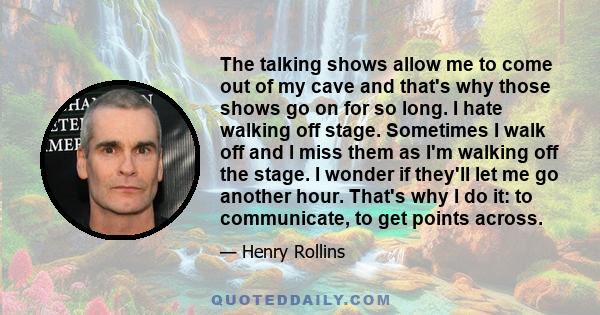 The talking shows allow me to come out of my cave and that's why those shows go on for so long. I hate walking off stage. Sometimes I walk off and I miss them as I'm walking off the stage. I wonder if they'll let me go