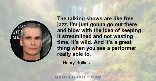 The talking shows are like free jazz. I'm just gonna go out there and blow with the idea of keeping it streamlined and not wasting time. It's wild. And it's a great thing when you see a performer really able to.