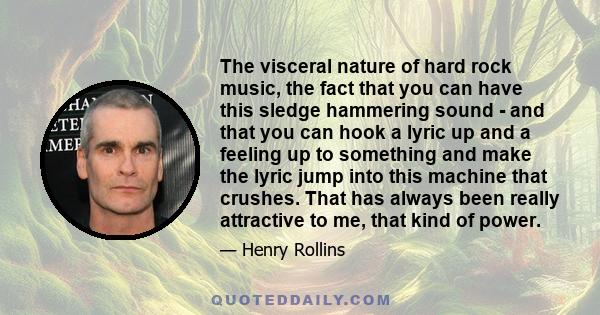 The visceral nature of hard rock music, the fact that you can have this sledge hammering sound - and that you can hook a lyric up and a feeling up to something and make the lyric jump into this machine that crushes.