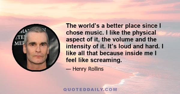 The world’s a better place since I chose music. I like the physical aspect of it, the volume and the intensity of it. It’s loud and hard. I like all that because inside me I feel like screaming.