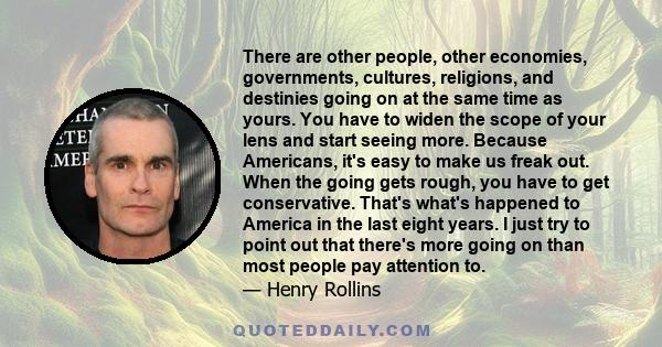 There are other people, other economies, governments, cultures, religions, and destinies going on at the same time as yours. You have to widen the scope of your lens and start seeing more. Because Americans, it's easy