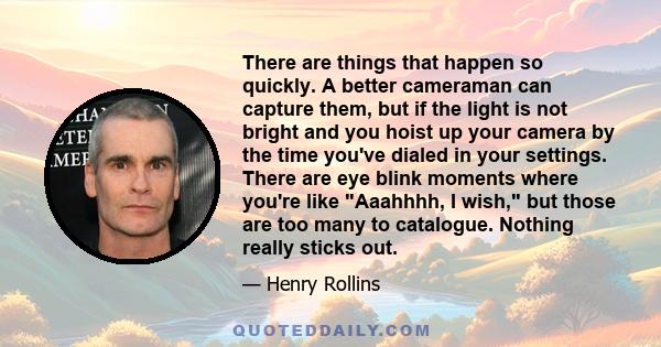 There are things that happen so quickly. A better cameraman can capture them, but if the light is not bright and you hoist up your camera by the time you've dialed in your settings. There are eye blink moments where