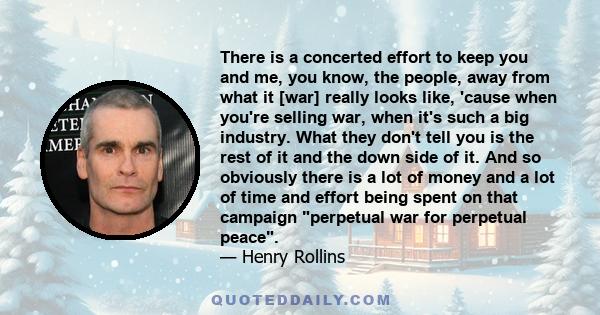 There is a concerted effort to keep you and me, you know, the people, away from what it [war] really looks like, 'cause when you're selling war, when it's such a big industry. What they don't tell you is the rest of it