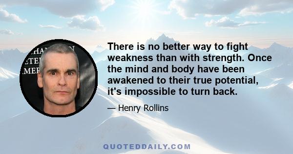 There is no better way to fight weakness than with strength. Once the mind and body have been awakened to their true potential, it's impossible to turn back.