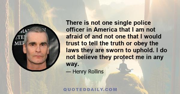 There is not one single police officer in America that I am not afraid of and not one that I would trust to tell the truth or obey the laws they are sworn to uphold. I do not believe they protect me in any way.