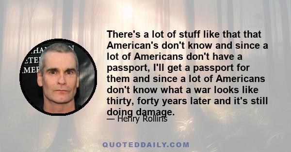 There's a lot of stuff like that that American's don't know and since a lot of Americans don't have a passport, I'll get a passport for them and since a lot of Americans don't know what a war looks like thirty, forty