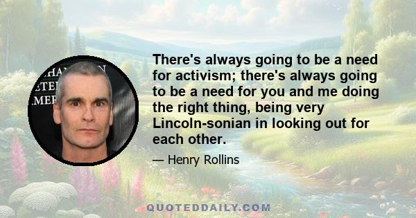 There's always going to be a need for activism; there's always going to be a need for you and me doing the right thing, being very Lincoln-sonian in looking out for each other.